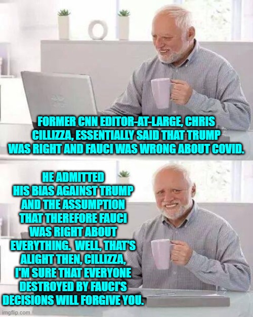 Be it Fauci's lies and stupidity or the leftist media's; never forgive and never forget. | FORMER CNN EDITOR-AT-LARGE, CHRIS CILLIZZA, ESSENTIALLY SAID THAT TRUMP WAS RIGHT AND FAUCI WAS WRONG ABOUT COVID. HE ADMITTED HIS BIAS AGAINST TRUMP AND THE ASSUMPTION THAT THEREFORE FAUCI WAS RIGHT ABOUT EVERYTHING.  WELL, THAT'S ALIGHT THEN, CILLIZZA, I'M SURE THAT EVERYONE DESTROYED BY FAUCI'S DECISIONS WILL FORGIVE YOU. | image tagged in hide the pain harold | made w/ Imgflip meme maker