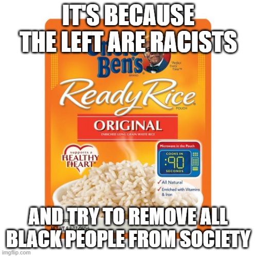 Uncle Ben ready rice | IT'S BECAUSE THE LEFT ARE RACISTS AND TRY TO REMOVE ALL BLACK PEOPLE FROM SOCIETY | image tagged in uncle ben ready rice | made w/ Imgflip meme maker