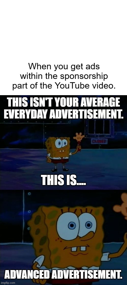 would you like some side of ads with that? | When you get ads within the sponsorship part of the YouTube video. THIS ISN'T YOUR AVERAGE EVERYDAY ADVERTISEMENT. THIS IS.... ADVANCED ADVERTISEMENT. | image tagged in blank white template,spongebob advanced darkness,advanced darkness,fun,funny memes,memes | made w/ Imgflip meme maker