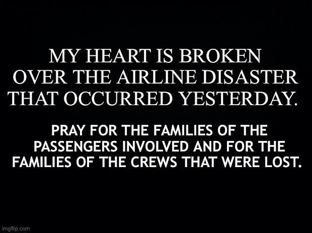 Airline Disater | MY HEART IS BROKEN OVER THE AIRLINE DISASTER THAT OCCURRED YESTERDAY. PRAY FOR THE FAMILIES OF THE PASSENGERS INVOLVED AND FOR THE FAMILIES OF THE CREWS THAT WERE LOST. | image tagged in black background | made w/ Imgflip meme maker