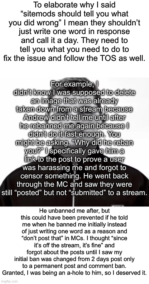 This is an example where I was in the wrong, but a break in communication lead to a larger issue. This is why communicating what | To elaborate why I said “sitemods should tell you what you did wrong” I mean they shouldn’t just write one word in response and call it a day. They need to tell you what you need to do to fix the issue and follow the TOS as well. For example, I didn’t know I was supposed to delete an image that was already taken down from a stream because Andrew didn’t tell me until after he rebanned me again because I didn’t do it fast enough. You might be asking, “Why did he reban you?” I specifically gave him a link to the post to prove a user was harassing me and forgot to censor something. He went back through the MC and saw they were still “posted” but not “submitted” to a stream. He unbanned me after, but this could have been prevented if he told me when he banned me initially instead of just writing one word as a reason and “don’t post that” in MCs. I thought “since it’s off the stream, it’s fine” and forgot about the posts until I saw my initial ban was changed from 2 days post only to a permanent post and comment ban. Granted, I was being an a-hole to him, so I deserved it. | image tagged in black and white max verstappen | made w/ Imgflip meme maker