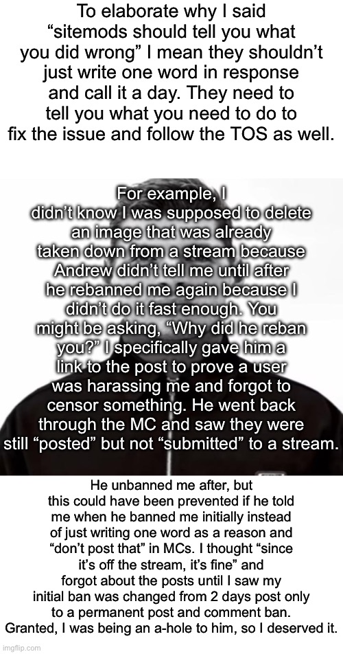 If you tell me what you want me to do to resolve the issue, I’ll do it. But you need to actually tell me because otherwise I don | To elaborate why I said “sitemods should tell you what you did wrong” I mean they shouldn’t just write one word in response and call it a day. They need to tell you what you need to do to fix the issue and follow the TOS as well. For example, I didn’t know I was supposed to delete an image that was already taken down from a stream because Andrew didn’t tell me until after he rebanned me again because I didn’t do it fast enough. You might be asking, “Why did he reban you?” I specifically gave him a link to the post to prove a user was harassing me and forgot to censor something. He went back through the MC and saw they were still “posted” but not “submitted” to a stream. He unbanned me after, but this could have been prevented if he told me when he banned me initially instead of just writing one word as a reason and “don’t post that” in MCs. I thought “since it’s off the stream, it’s fine” and forgot about the posts until I saw my initial ban was changed from 2 days post only to a permanent post and comment ban. Granted, I was being an a-hole to him, so I deserved it. | image tagged in black and white max verstappen | made w/ Imgflip meme maker