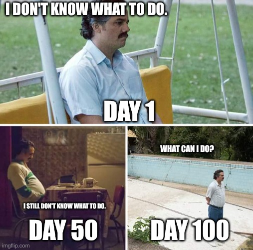 What do I do? | I DON'T KNOW WHAT TO DO. DAY 1; WHAT CAN I DO? I STILL DON'T KNOW WHAT TO DO. DAY 50; DAY 100 | image tagged in memes,sad pablo escobar | made w/ Imgflip meme maker