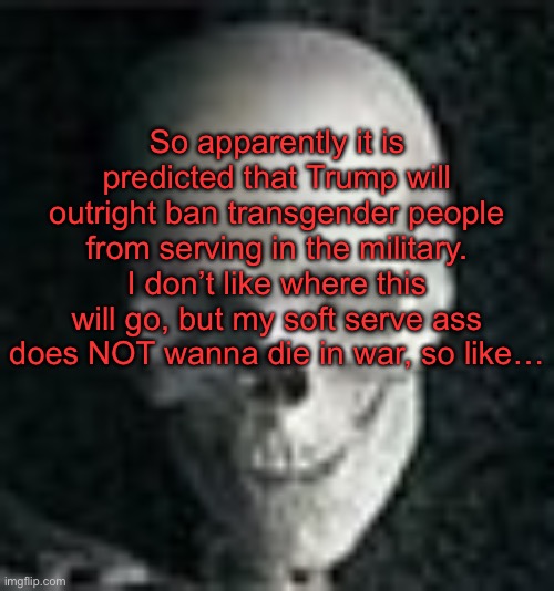 . | So apparently it is predicted that Trump will outright ban transgender people from serving in the military. I don’t like where this will go, but my soft serve ass does NOT wanna die in war, so like… | image tagged in skull | made w/ Imgflip meme maker