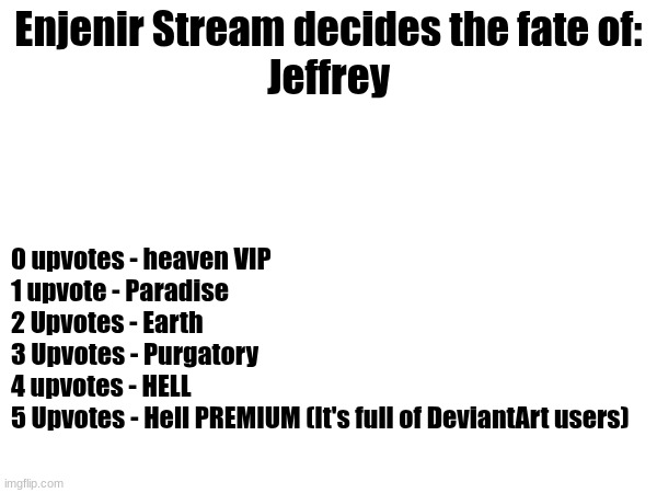 Let's see how much ya'll fuking hate him | Enjenir Stream decides the fate of:
Jeffrey; 0 upvotes - heaven VIP
1 upvote - Paradise
2 Upvotes - Earth
3 Upvotes - Purgatory
4 upvotes - HELL
5 Upvotes - Hell PREMIUM (It's full of DeviantArt users) | image tagged in memes,enjinir stream,jeffrey | made w/ Imgflip meme maker