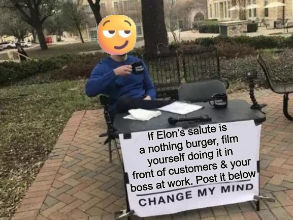 Talk is Cheap | If Elon's salute is a nothing burger, film yourself doing it in front of customers & your boss at work. Post it below | image tagged in memes,change my mind,elon musk,current events,nazi,nazis | made w/ Imgflip meme maker
