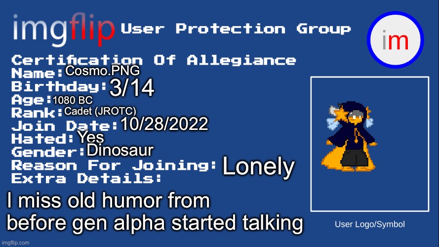 Let's make this a thing or smth idk | Cosmo.PNG; 3/14; 1080 BC; Cadet (JROTC); 10/28/2022; Yes; Dinosaur; Lonely; I miss old humor from before gen alpha started talking | image tagged in iupg certification of allegiance | made w/ Imgflip meme maker