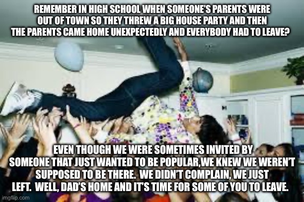 Immigration - Dad’s Home | REMEMBER IN HIGH SCHOOL WHEN SOMEONE’S PARENTS WERE OUT OF TOWN SO THEY THREW A BIG HOUSE PARTY AND THEN THE PARENTS CAME HOME UNEXPECTEDLY AND EVERYBODY HAD TO LEAVE? EVEN THOUGH WE WERE SOMETIMES INVITED BY SOMEONE THAT JUST WANTED TO BE POPULAR,WE KNEW WE WEREN’T SUPPOSED TO BE THERE.  WE DIDN’T COMPLAIN, WE JUST LEFT.  WELL, DAD’S HOME AND IT’S TIME FOR SOME OF YOU TO LEAVE. | image tagged in party,ice,immigration,trump,lgbtq,democrat | made w/ Imgflip meme maker