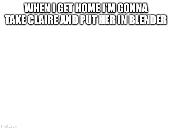 Blend beanoid | WHEN I GET HOME I'M GONNA TAKE CLAIRE AND PUT HER IN BLENDER | image tagged in e | made w/ Imgflip meme maker