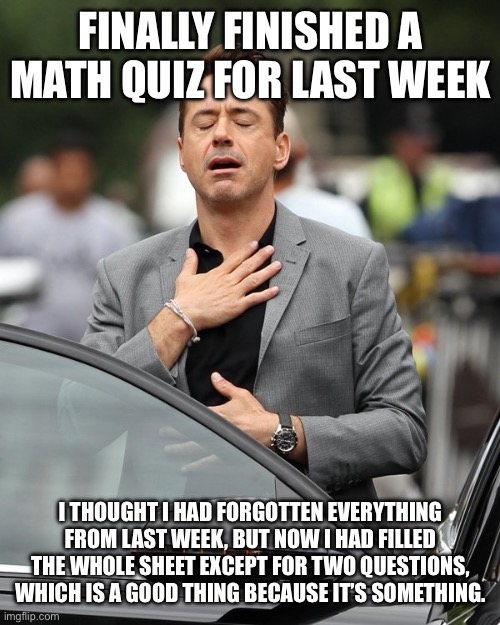 *sigh of relief* | FINALLY FINISHED A MATH QUIZ FOR LAST WEEK; I THOUGHT I HAD FORGOTTEN EVERYTHING FROM LAST WEEK, BUT NOW I HAD FILLED THE WHOLE SHEET EXCEPT FOR TWO QUESTIONS, WHICH IS A GOOD THING BECAUSE IT’S SOMETHING. | image tagged in relief,maths,sigh,thank god | made w/ Imgflip meme maker