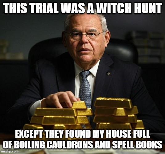 Bob Menendez With Gold Bars | THIS TRIAL WAS A WITCH HUNT; EXCEPT THEY FOUND MY HOUSE FULL OF BOILING CAULDRONS AND SPELL BOOKS | image tagged in bob menendez with gold bars | made w/ Imgflip meme maker