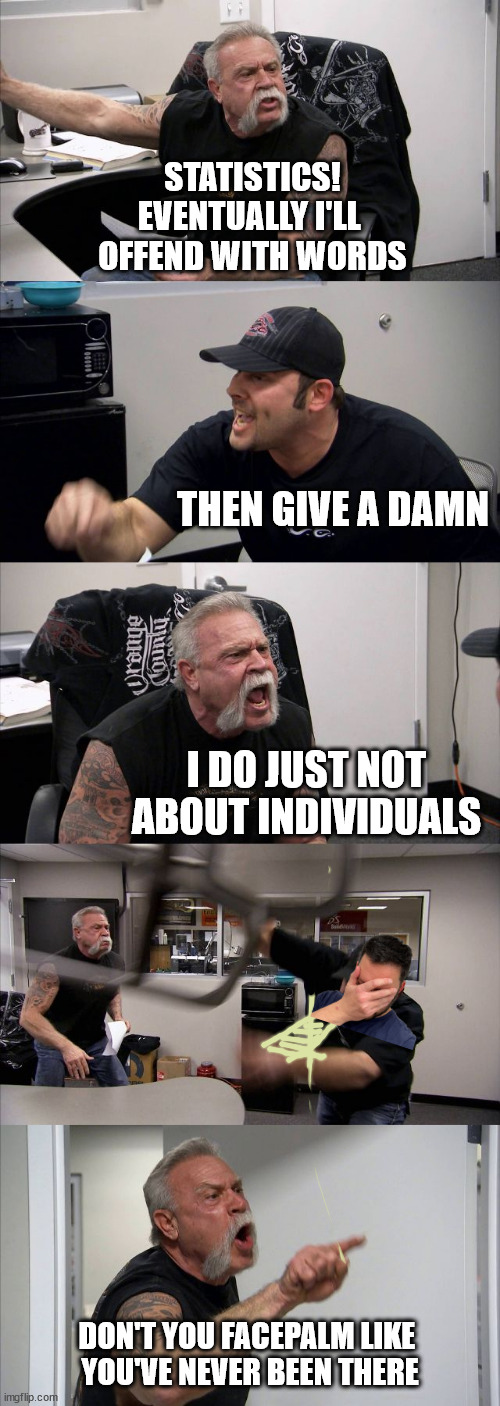 we get to choose who hurts us | STATISTICS!
EVENTUALLY I'LL 
OFFEND WITH WORDS; THEN GIVE A DAMN; I DO JUST NOT ABOUT INDIVIDUALS; DON'T YOU FACEPALM LIKE 
YOU'VE NEVER BEEN THERE | image tagged in memes,american chopper argument | made w/ Imgflip meme maker