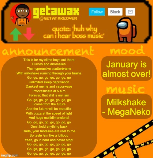 getawax 2025 feb-mar temp | This is for my slime boys out there
Furries and anomalies
The hyperactive scatterbrains
With milkshake running through your brains
Go, go, go, go, go, go, go, go
Unlimited sleep deprivation
Dankest meme and vaporwave
Procrastinate at 5 a.m
Forever, that shit is my jam
Go, go, go, go, go, go, go, go
I come from the future
And the future will be beautiful
With pizza at the speed of light
And hugs multidimensional
Go, go, go, go, go, go, go, go
Don't hold anything back
Dude, your fantasies are real to me
So taste 'em like a lollipop
Yeah, go in hard and never stop!
Go, go, go, go, go, go, go, go
Go, go, go, go, go, go, go, go
Go, go, go, go, go, go, go, go; January is almost over! Milkshake - MegaNeko | image tagged in getawax 2025 feb-mar temp | made w/ Imgflip meme maker