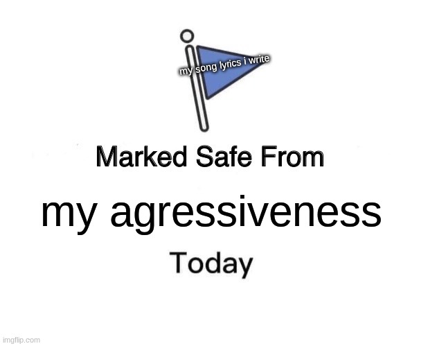 ? | my song lyrics i write; my agressiveness | image tagged in memes,marked safe from | made w/ Imgflip meme maker