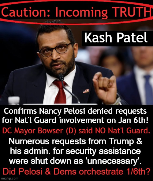 Corrupt & Dysfunctional Deep State Democrats Defined America for 4 Years of CHAOS! | Caution: Incoming TRUTH; Kash Patel; Confirms Nancy Pelosi denied requests 
for Nat'l Guard involvement on Jan 6th! DC Mayor Bowser (D) said NO Nat'l Guard. Numerous requests from Trump & 
his admin. for security assistance 
were shut down as 'unnecessary'. Did Pelosi & Dems orchestrate 1/6th? | image tagged in kash patel,fbi pick,donald trump,nancy pelosi,government corruption,truth | made w/ Imgflip meme maker