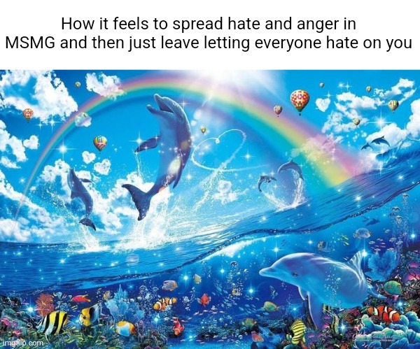 Anyways LMT chap 4 is in progress should be done on Jan 31 | How it feels to spread hate and anger in MSMG and then just leave letting everyone hate on you | image tagged in happy dolphin rainbow | made w/ Imgflip meme maker