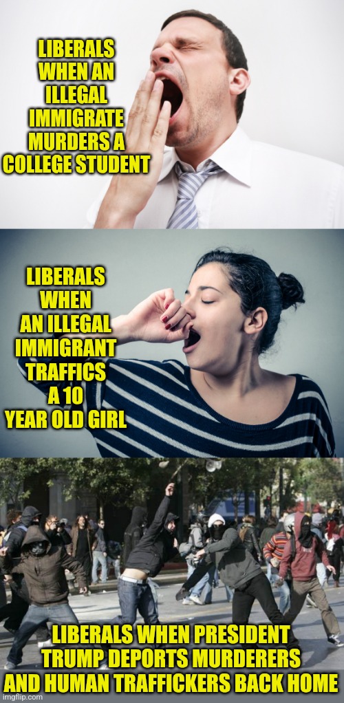 At some point, we have to assume liberals are pro-criminal right? | LIBERALS WHEN AN ILLEGAL IMMIGRATE MURDERS A COLLEGE STUDENT; LIBERALS WHEN AN ILLEGAL IMMIGRANT TRAFFICS A 10 YEAR OLD GIRL; LIBERALS WHEN PRESIDENT TRUMP DEPORTS MURDERERS AND HUMAN TRAFFICKERS BACK HOME | image tagged in yawn,rioters,liberal logic,special kind of stupid,liberal hypocrisy,sudden realization | made w/ Imgflip meme maker