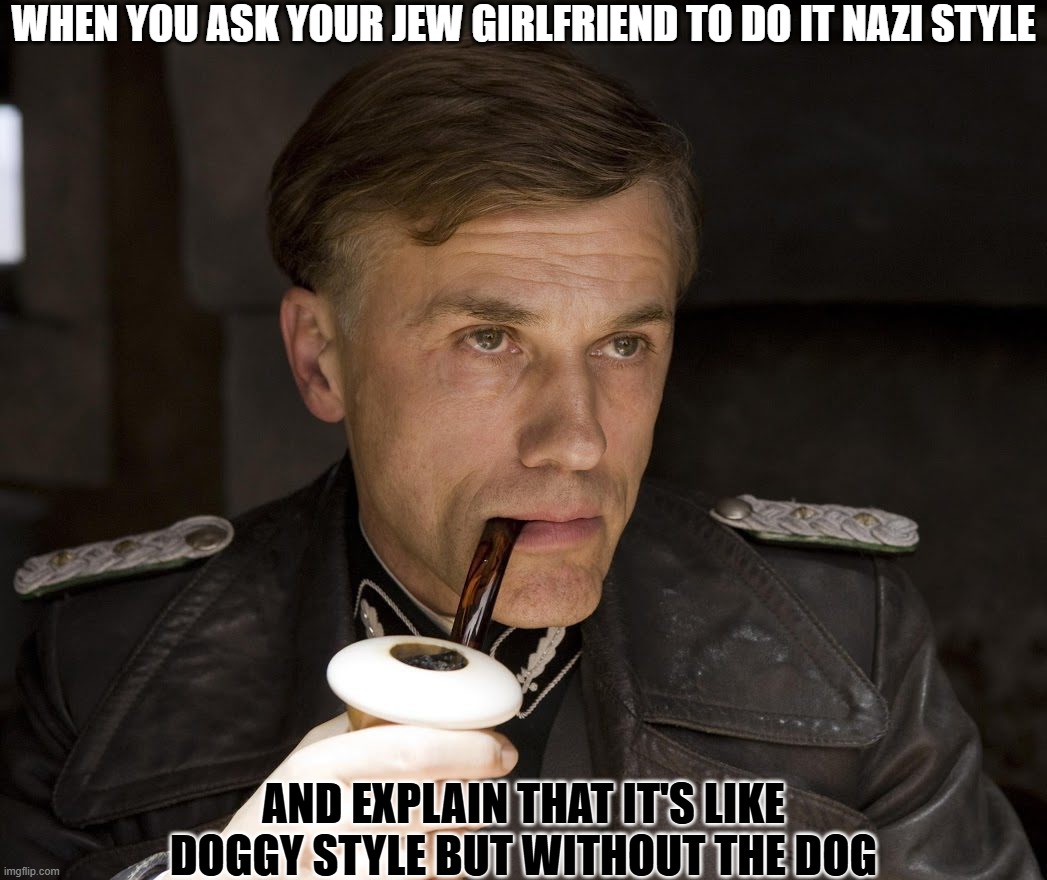 Nazi Style | WHEN YOU ASK YOUR JEW GIRLFRIEND TO DO IT NAZI STYLE; AND EXPLAIN THAT IT'S LIKE DOGGY STYLE BUT WITHOUT THE DOG | image tagged in are you hiding under the floorboard,nazi,inglorious basterds | made w/ Imgflip meme maker