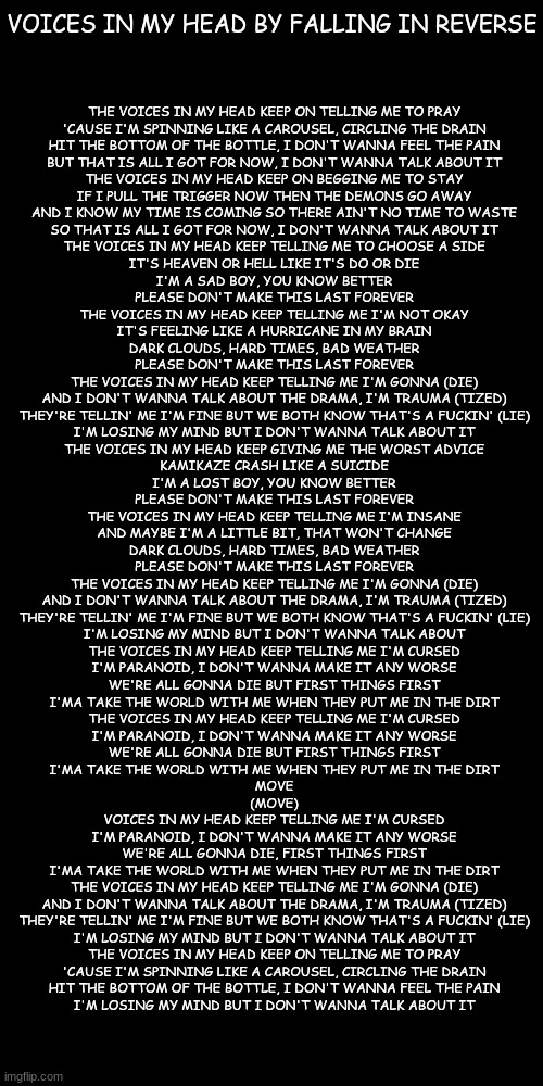 Voices in my Head lyrics because the song perfectly describes me | VOICES IN MY HEAD BY FALLING IN REVERSE; THE VOICES IN MY HEAD KEEP ON TELLING ME TO PRAY
'CAUSE I'M SPINNING LIKE A CAROUSEL, CIRCLING THE DRAIN
HIT THE BOTTOM OF THE BOTTLE, I DON'T WANNA FEEL THE PAIN
BUT THAT IS ALL I GOT FOR NOW, I DON'T WANNA TALK ABOUT IT
THE VOICES IN MY HEAD KEEP ON BEGGING ME TO STAY
IF I PULL THE TRIGGER NOW THEN THE DEMONS GO AWAY
AND I KNOW MY TIME IS COMING SO THERE AIN'T NO TIME TO WASTE
SO THAT IS ALL I GOT FOR NOW, I DON'T WANNA TALK ABOUT IT
THE VOICES IN MY HEAD KEEP TELLING ME TO CHOOSE A SIDE
IT'S HEAVEN OR HELL LIKE IT'S DO OR DIE
I'M A SAD BOY, YOU KNOW BETTER
PLEASE DON'T MAKE THIS LAST FOREVER
THE VOICES IN MY HEAD KEEP TELLING ME I'M NOT OKAY
IT'S FEELING LIKE A HURRICANE IN MY BRAIN
DARK CLOUDS, HARD TIMES, BAD WEATHER
PLEASE DON'T MAKE THIS LAST FOREVER
THE VOICES IN MY HEAD KEEP TELLING ME I'M GONNA (DIE)
AND I DON'T WANNA TALK ABOUT THE DRAMA, I'M TRAUMA (TIZED)
THEY'RE TELLIN' ME I'M FINE BUT WE BOTH KNOW THAT'S A FUCKIN' (LIE)
I'M LOSING MY MIND BUT I DON'T WANNA TALK ABOUT IT
THE VOICES IN MY HEAD KEEP GIVING ME THE WORST ADVICE
KAMIKAZE CRASH LIKE A SUICIDE
I'M A LOST BOY, YOU KNOW BETTER
PLEASE DON'T MAKE THIS LAST FOREVER
THE VOICES IN MY HEAD KEEP TELLING ME I'M INSANE
AND MAYBE I'M A LITTLE BIT, THAT WON'T CHANGE
DARK CLOUDS, HARD TIMES, BAD WEATHER
PLEASE DON'T MAKE THIS LAST FOREVER
THE VOICES IN MY HEAD KEEP TELLING ME I'M GONNA (DIE)
AND I DON'T WANNA TALK ABOUT THE DRAMA, I'M TRAUMA (TIZED)
THEY'RE TELLIN' ME I'M FINE BUT WE BOTH KNOW THAT'S A FUCKIN' (LIE)
I'M LOSING MY MIND BUT I DON'T WANNA TALK ABOUT
THE VOICES IN MY HEAD KEEP TELLING ME I'M CURSED
I'M PARANOID, I DON'T WANNA MAKE IT ANY WORSE
WE'RE ALL GONNA DIE BUT FIRST THINGS FIRST
I'MA TAKE THE WORLD WITH ME WHEN THEY PUT ME IN THE DIRT
THE VOICES IN MY HEAD KEEP TELLING ME I'M CURSED
I'M PARANOID, I DON'T WANNA MAKE IT ANY WORSE
WE'RE ALL GONNA DIE BUT FIRST THINGS FIRST
I'MA TAKE THE WORLD WITH ME WHEN THEY PUT ME IN THE DIRT
MOVE
(MOVE)
VOICES IN MY HEAD KEEP TELLING ME I'M CURSED
I'M PARANOID, I DON'T WANNA MAKE IT ANY WORSE
WE'RE ALL GONNA DIE, FIRST THINGS FIRST
I'MA TAKE THE WORLD WITH ME WHEN THEY PUT ME IN THE DIRT
THE VOICES IN MY HEAD KEEP TELLING ME I'M GONNA (DIE)
AND I DON'T WANNA TALK ABOUT THE DRAMA, I'M TRAUMA (TIZED)
THEY'RE TELLIN' ME I'M FINE BUT WE BOTH KNOW THAT'S A FUCKIN' (LIE)
I'M LOSING MY MIND BUT I DON'T WANNA TALK ABOUT IT
THE VOICES IN MY HEAD KEEP ON TELLING ME TO PRAY
'CAUSE I'M SPINNING LIKE A CAROUSEL, CIRCLING THE DRAIN
HIT THE BOTTOM OF THE BOTTLE, I DON'T WANNA FEEL THE PAIN
I'M LOSING MY MIND BUT I DON'T WANNA TALK ABOUT IT | made w/ Imgflip meme maker