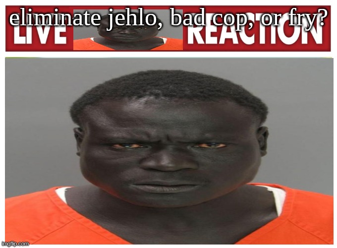 live convict reaction | eliminate jehlo, bad cop, or fry? | image tagged in live convict reaction | made w/ Imgflip meme maker