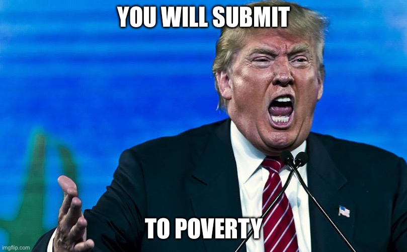 angry trump | YOU WILL SUBMIT; TO POVERTY | image tagged in angry trump | made w/ Imgflip meme maker