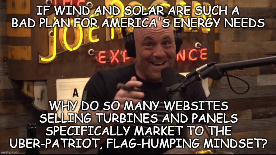 Heya, Trump cult-kids, I've a question... | IF WIND AND SOLAR ARE SUCH A BAD PLAN FOR AMERICA'S ENERGY NEEDS; WHY DO SO MANY WEBSITES SELLING TURBINES AND PANELS SPECIFICALLY MARKET TO THE UBER-PATRIOT, FLAG-HUMPING MINDSET? | image tagged in settle down,hmmm yes,funny thing that | made w/ Imgflip meme maker