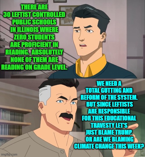 Give leftists even more money to wholesale screw up youngsters.  What could go wrong? | THERE ARE 30 LEFTIST CONTROLLED PUBLIC SCHOOLS IN ILLINOIS WHERE ZERO STUDENTS ARE PROFICIENT IN READING.  ABSOLUTELY NONE OF THEM ARE READING ON GRADE LEVEL. WE NEED A TOTAL GUTTING AND REFORM OF THE SYSTEM.  BUT SINCE LEFTISTS ARE RESPONSIBLE FOR THIS EDUCATIONAL TRAVESTY LET'S JUST BLAME TRUMP.  OR ARE WE BLAMING CLIMATE CHANGE THIS WEEK? | image tagged in yep | made w/ Imgflip meme maker