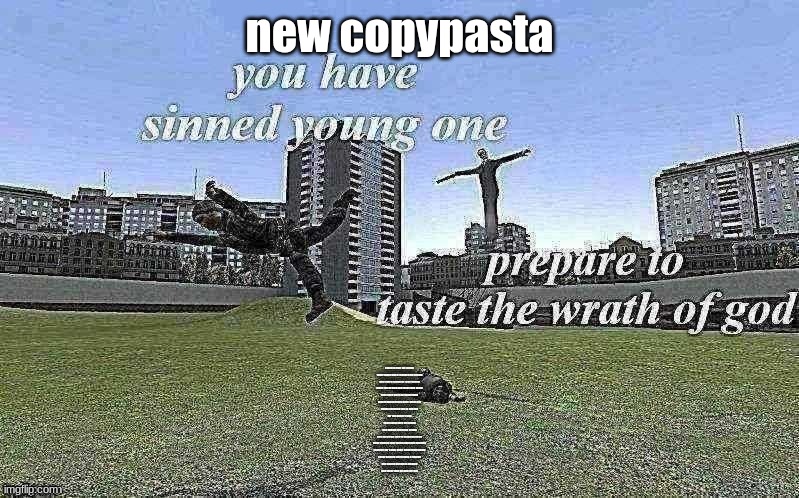 you have sinned young one v2 | new copypasta; I used to rule the meme
Taper fades when I hopped on stream
Now every comment I get ratioed
Made fun by kids and those who know

They once were all subscribed
Stop to watch every time I went live
Donos shouting text to speech
For the gamer I was
That's what they preached

One minute I held the crown
Next my views they're crashing down
Away from all that Twitch had once become
I had left for a bag, now I stood there numb

I hear Discord alert pings a ringing
Eric Doa on stream is singing
Low taper fade on god for real | image tagged in you have sinned young one v2 | made w/ Imgflip meme maker