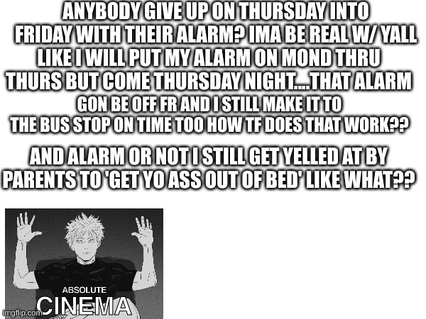 ANYBODY GIVE UP ON THURSDAY INTO FRIDAY WITH THEIR ALARM? IMA BE REAL W/ YALL; LIKE I WILL PUT MY ALARM ON MOND THRU THURS BUT COME THURSDAY NIGHT....THAT ALARM; GON BE OFF FR AND I STILL MAKE IT TO THE BUS STOP ON TIME TOO HOW TF DOES THAT WORK?? AND ALARM OR NOT I STILL GET YELLED AT BY PARENTS TO 'GET YO ASS OUT OF BED' LIKE WHAT?? | made w/ Imgflip meme maker