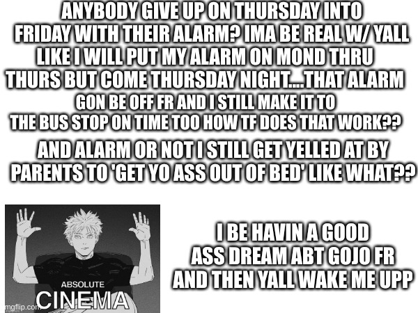 ANYBODY GIVE UP ON THURSDAY INTO FRIDAY WITH THEIR ALARM? IMA BE REAL W/ YALL; LIKE I WILL PUT MY ALARM ON MOND THRU THURS BUT COME THURSDAY NIGHT....THAT ALARM; GON BE OFF FR AND I STILL MAKE IT TO THE BUS STOP ON TIME TOO HOW TF DOES THAT WORK?? AND ALARM OR NOT I STILL GET YELLED AT BY PARENTS TO 'GET YO ASS OUT OF BED' LIKE WHAT?? I BE HAVIN A GOOD ASS DREAM ABT GOJO FR AND THEN YALL WAKE ME UPP | made w/ Imgflip meme maker