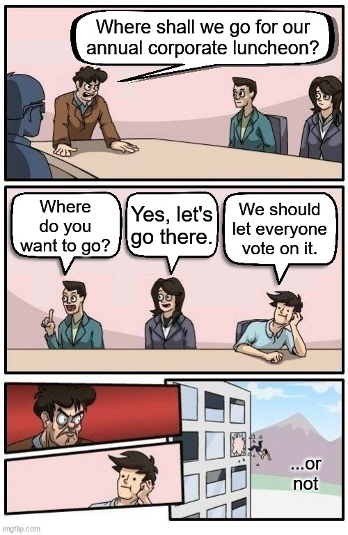 Face Value Meme #2: Boardroom Meeting Suggestion | Where shall we go for our
annual corporate luncheon? Where do you want to go? Yes, let's go there. We should let everyone vote on it. ...or not | image tagged in boardroom readable meeting suggestion,face,disagree,truth hurts,literally | made w/ Imgflip meme maker