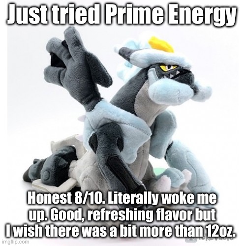 This is my first time trying an energy drink, and I might stay with Prime. | Just tried Prime Energy; Honest 8/10. Literally woke me up. Good, refreshing flavor but I wish there was a bit more than 12oz. | image tagged in black kyurem as a marketable plushie | made w/ Imgflip meme maker