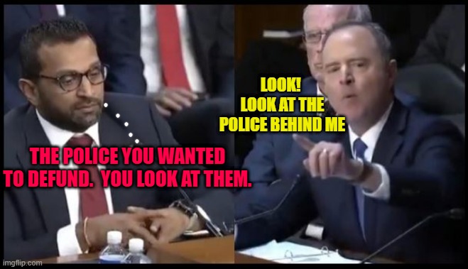 Kash Patel tells Schiff, "You look at the police". | LOOK!  LOOK AT THE POLICE BEHIND ME; THE POLICE YOU WANTED TO DEFUND.  YOU LOOK AT THEM. | image tagged in kash patel | made w/ Imgflip meme maker