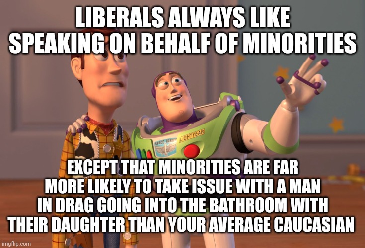 A Caucasian, a Muslim and a black guy ..who flips out first? ... | LIBERALS ALWAYS LIKE SPEAKING ON BEHALF OF MINORITIES; EXCEPT THAT MINORITIES ARE FAR MORE LIKELY TO TAKE ISSUE WITH A MAN IN DRAG GOING INTO THE BATHROOM WITH THEIR DAUGHTER THAN YOUR AVERAGE CAUCASIAN | image tagged in memes,x x everywhere | made w/ Imgflip meme maker