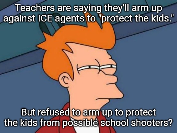 Grandstanding at its finest. | Teachers are saying they'll arm up against ICE agents to "protect the kids."; But refused to arm up to protect the kids from possible school shooters? | image tagged in memes,futurama fry,teachers,ice | made w/ Imgflip meme maker