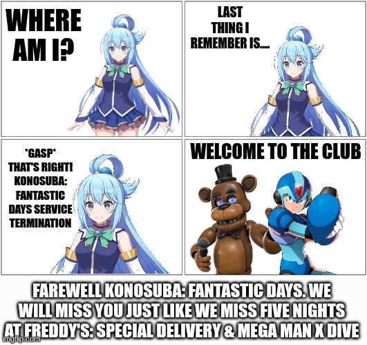 I Miss this Game already | LAST THING I REMEMBER IS.... WHERE AM I? WELCOME TO THE CLUB; *GASP* THAT'S RIGHT! KONOSUBA: FANTASTIC DAYS SERVICE
TERMINATION; FAREWELL KONOSUBA: FANTASTIC DAYS. WE WILL MISS YOU JUST LIKE WE MISS FIVE NIGHTS AT FREDDY'S: SPECIAL DELIVERY & MEGA MAN X DIVE | image tagged in memes,blank comic panel 2x2,konosuba,five nights at freddy's,megaman x,rest in peace | made w/ Imgflip meme maker