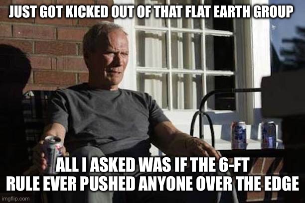 Clint Eastwood Gran Torino | JUST GOT KICKED OUT OF THAT FLAT EARTH GROUP; ALL I ASKED WAS IF THE 6-FT RULE EVER PUSHED ANYONE OVER THE EDGE | image tagged in clint eastwood gran torino | made w/ Imgflip meme maker