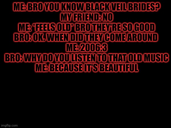 :3 | ME: BRO YOU KNOW BLACK VEIL BRIDES?
MY FRIEND: NO
ME: *FEELS OLD* BRO THEY'RE SO GOOD
BRO: OK. WHEN DID THEY COME AROUND 
ME: 2006:3
BRO: WHY DO YOU LISTEN TO THAT OLD MUSIC
ME: BECAUSE IT'S BEAUTIFUL | image tagged in yup,black veil brides | made w/ Imgflip meme maker