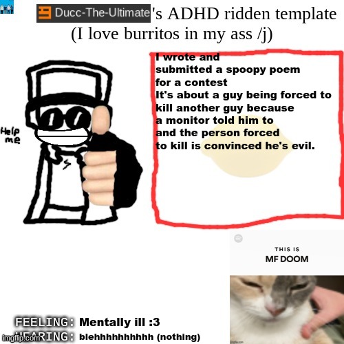 Ducc-The-Ultimate's ADHD ridden template | I wrote and submitted a spoopy poem for a contest
It's about a guy being forced to kill another guy because a monitor told him to and the person forced to kill is convinced he's evil. Mentally ill :3; blehhhhhhhhhh (nothing) | image tagged in ducc-the-ultimate's adhd ridden template | made w/ Imgflip meme maker