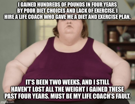 A visual aid to leftists whining that prices haven’t come down yet | I GAINED HUNDREDS OF POUNDS IN FOUR YEARS BY POOR DIET CHOICES AND LACK OF EXERCISE. I HIRE A LIFE COACH WHO GAVE ME A DIET AND EXERCISE PLAN. IT’S BEEN TWO WEEKS, AND I STILL HAVEN’T LOST ALL THE WEIGHT I GAINED THESE PAST FOUR YEARS. MUST BE MY LIFE COACH’S FAULT. | image tagged in tammy 1000lb sister | made w/ Imgflip meme maker