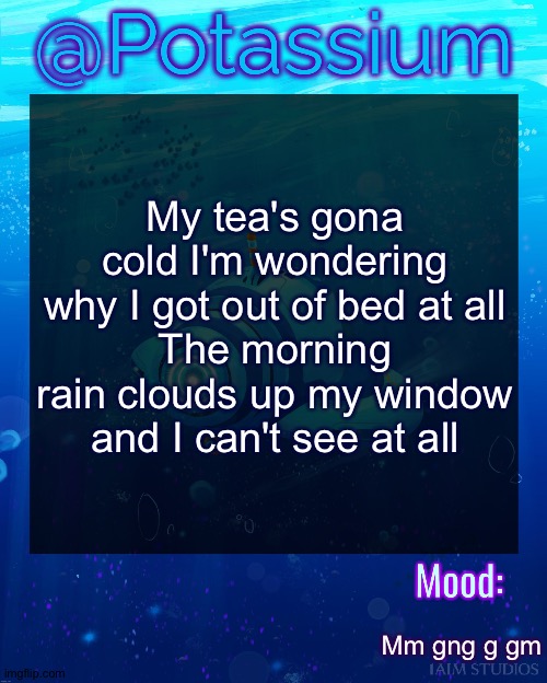 Peak music | My tea's gona cold I'm wondering why I got out of bed at all
The morning rain clouds up my window and I can't see at all; Mm gng g gm | image tagged in potassium subnautica template | made w/ Imgflip meme maker
