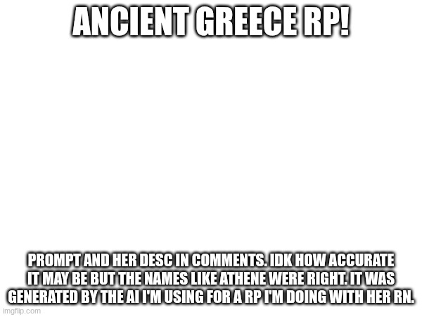 you can be a god, soldier, demi-god, king/royal, governmental official, or commoner. sry for no image | ANCIENT GREECE RP! PROMPT AND HER DESC IN COMMENTS. IDK HOW ACCURATE IT MAY BE BUT THE NAMES LIKE ATHENE WERE RIGHT. IT WAS GENERATED BY THE AI I'M USING FOR A RP I'M DOING WITH HER RN. | made w/ Imgflip meme maker