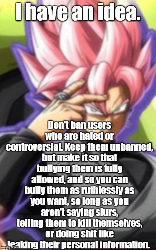 Smart goku black | I have an idea. Don't ban users who are hated or controversial. Keep them unbanned, but make it so that bullying them is fully allowed, and so you can bully them as ruthlessly as you want, so long as you aren't saying slurs, telling them to kill themselves, or doing shit like leaking their personal information. | image tagged in smart goku black | made w/ Imgflip meme maker