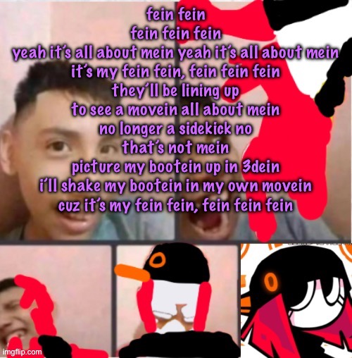 hold on his writing is this fire | fein fein
fein fein fein
yeah it’s all about mein yeah it’s all about mein
it’s my fein fein, fein fein fein
they’ll be lining up to see a movein all about mein
no longer a sidekick no that’s not mein
picture my bootein up in 3dein
i’ll shake my bootein in my own movein
cuz it’s my fein fein, fein fein fein | image tagged in changed lore 5,cinnabox announcement | made w/ Imgflip meme maker