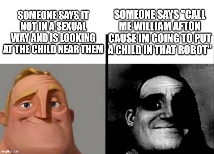 When the person does not mean it sexually | SOMEONE SAYS "CALL ME WILLIAM AFTON CAUSE IM GOING TO PUT A CHILD IN THAT ROBOT"; SOMEONE SAYS IT NOT IN A SEXUAL WAY AND IS LOOKING AT THE CHILD NEAR THEM | image tagged in teacher's copy,bad news,oh no | made w/ Imgflip meme maker