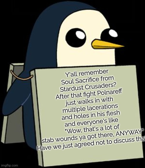 "Damn, it looks like you just fought the Stand user that you told us was in your room." | Y'all remember Soul Sacrifice from Stardust Crusaders? After that fight Polnareff just walks in with multiple lacerations and holes in his flesh and everyone's like "Wow, that's a lot of stab wounds ya got there, ANYWAY"

Have we just agreed not to discuss that? | image tagged in gunter penguin blank sign,jojo's bizarre adventure,jjba,stab | made w/ Imgflip meme maker