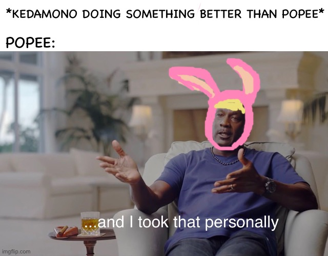 Popee the performer | *KEDAMONO DOING SOMETHING BETTER THAN POPEE*; POPEE: | image tagged in and i took that personally | made w/ Imgflip meme maker