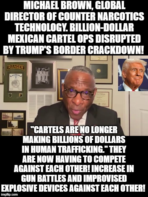 President Trump keeps winning! Mexican Cartels killing each other! | MICHAEL BROWN, GLOBAL DIRECTOR OF COUNTER NARCOTICS TECHNOLOGY. BILLION-DOLLAR MEXICAN CARTEL OPS DISRUPTED BY TRUMP'S BORDER CRACKDOWN! "CARTELS ARE NO LONGER MAKING BILLIONS OF DOLLARS IN HUMAN TRAFFICKING." THEY ARE NOW HAVING TO COMPETE AGAINST EACH OTHER! INCREASE IN GUN BATTLES AND IMPROVISED EXPLOSIVE DEVICES AGAINST EACH OTHER! | image tagged in winning | made w/ Imgflip meme maker