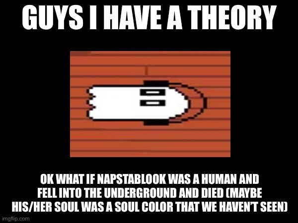 But that’s just a theory! A GAM-! -Flowey_The_Memer | OK WHAT IF NAPSTABLOOK WAS A HUMAN AND FELL INTO THE UNDERGROUND AND DIED (MAYBE HIS/HER SOUL WAS A SOUL COLOR THAT WE HAVEN’T SEEN) | image tagged in guys i have a theory | made w/ Imgflip meme maker