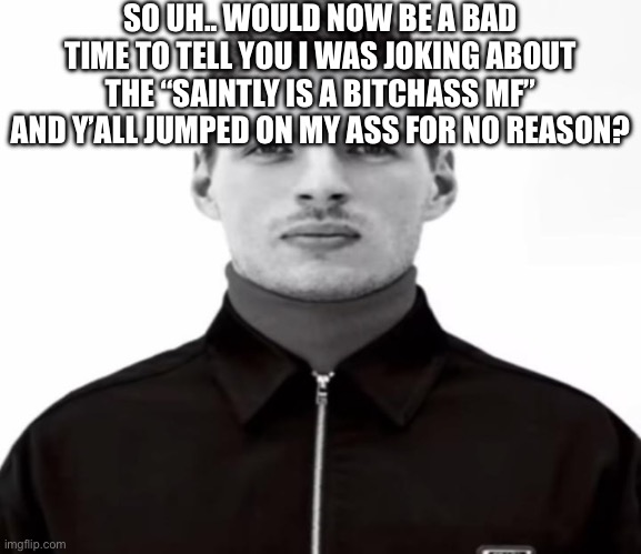 Brother it’s a copypasta | SO UH.. WOULD NOW BE A BAD TIME TO TELL YOU I WAS JOKING ABOUT THE “SAINTLY IS A BITCHASS MF” AND Y’ALL JUMPED ON MY ASS FOR NO REASON? | image tagged in black and white max verstappen | made w/ Imgflip meme maker